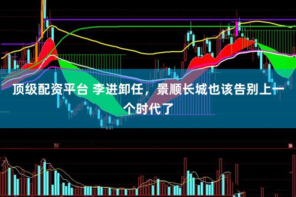 顶级配资平台 李进卸任，景顺长城也该告别上一个时代了