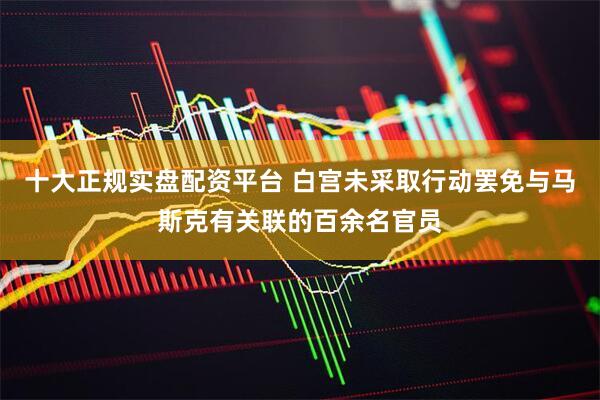 十大正规实盘配资平台 白宫未采取行动罢免与马斯克有关联的百余名官员