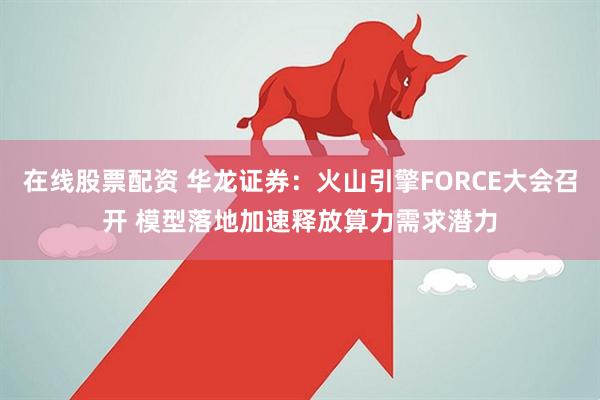 在线股票配资 华龙证券：火山引擎FORCE大会召开 模型落地加速释放算力需求潜力