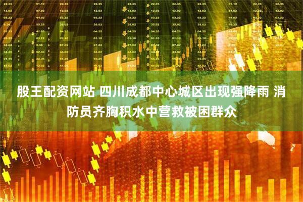 股王配资网站 四川成都中心城区出现强降雨 消防员齐胸积水中营救被困群众