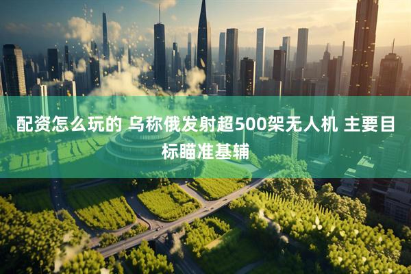 配资怎么玩的 乌称俄发射超500架无人机 主要目标瞄准基辅