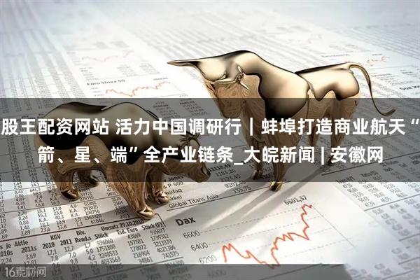 股王配资网站 活力中国调研行｜蚌埠打造商业航天“箭、星、端”全产业链条_大皖新闻 | 安徽网