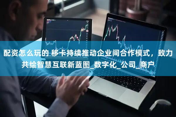 配资怎么玩的 移卡持续推动企业间合作模式，致力共绘智慧互联新蓝图_数字化_公司_商户