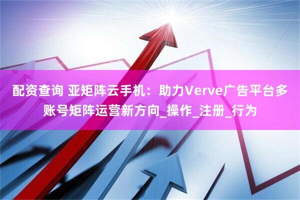 配资查询 亚矩阵云手机：助力Verve广告平台多账号矩阵运营新方向_操作_注册_行为