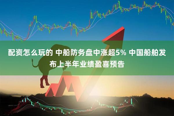 配资怎么玩的 中船防务盘中涨超5% 中国船舶发布上半年业绩盈喜预告