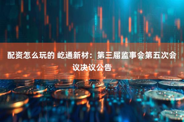 配资怎么玩的 屹通新材：第三届监事会第五次会议决议公告