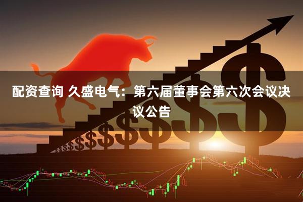 配资查询 久盛电气：第六届董事会第六次会议决议公告