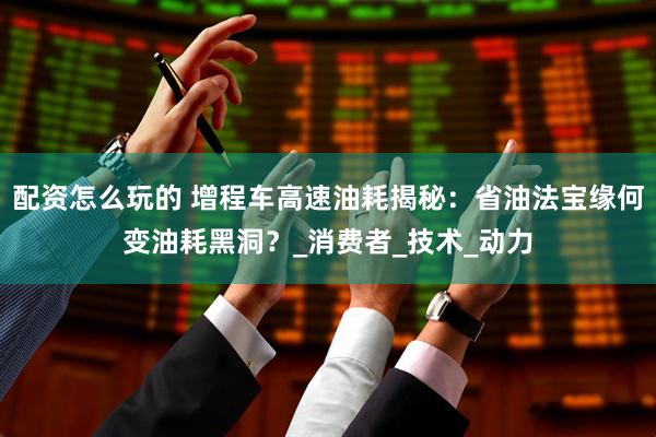配资怎么玩的 增程车高速油耗揭秘：省油法宝缘何变油耗黑洞？_消费者_技术_动力