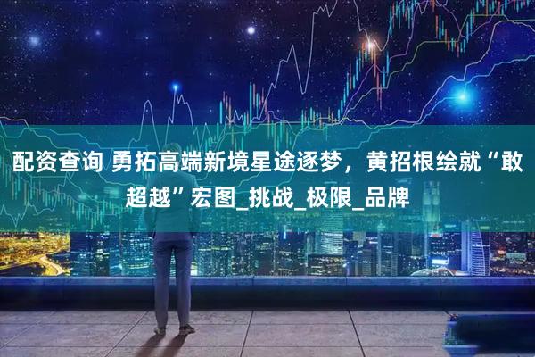配资查询 勇拓高端新境星途逐梦，黄招根绘就“敢超越”宏图_挑战_极限_品牌