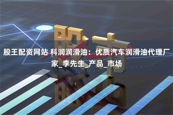 股王配资网站 科润润滑油：优质汽车润滑油代理厂家_李先生_产品_市场