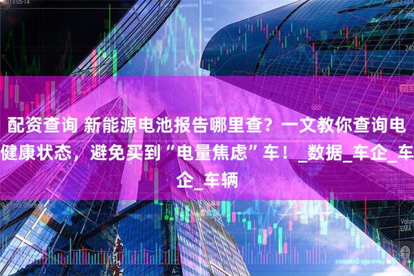 配资查询 新能源电池报告哪里查？一文教你查询电池健康状态，避免买到“电量焦虑”车！_数据_车企_车辆