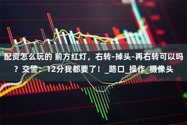 配资怎么玩的 前方红灯，右转-掉头-再右转可以吗？交警：12分我都要了！_路口_操作_摄像头