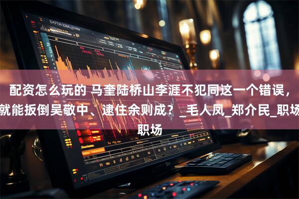 配资怎么玩的 马奎陆桥山李涯不犯同这一个错误，就能扳倒吴敬中、逮住余则成？_毛人凤_郑介民_职场