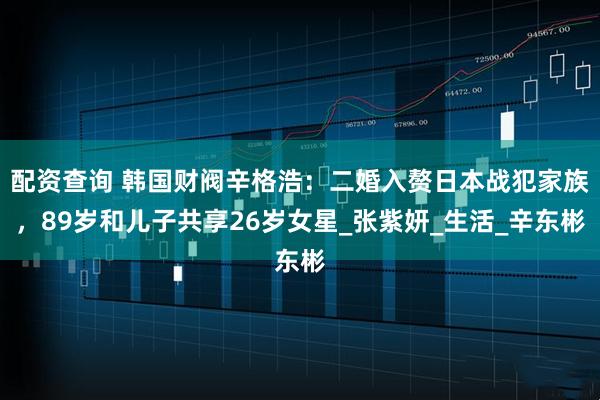 配资查询 韩国财阀辛格浩：二婚入赘日本战犯家族，89岁和儿子共享26岁女星_张紫妍_生活_辛东彬
