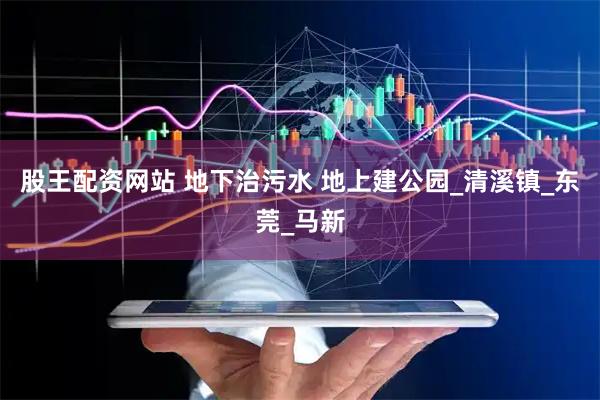 股王配资网站 地下治污水 地上建公园_清溪镇_东莞_马新