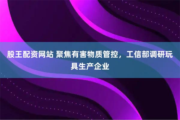 股王配资网站 聚焦有害物质管控，工信部调研玩具生产企业