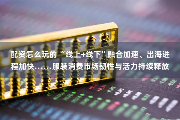 配资怎么玩的 “线上+线下”融合加速、出海进程加快……服装消费市场韧性与活力持续释放