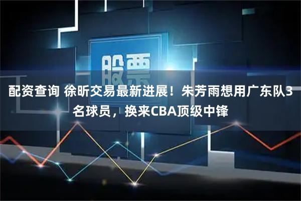 配资查询 徐昕交易最新进展！朱芳雨想用广东队3名球员，换来CBA顶级中锋
