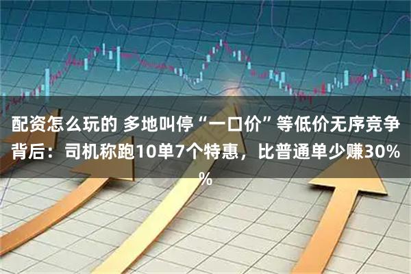 配资怎么玩的 多地叫停“一口价”等低价无序竞争背后：司机称跑10单7个特惠，比普通单少赚30%