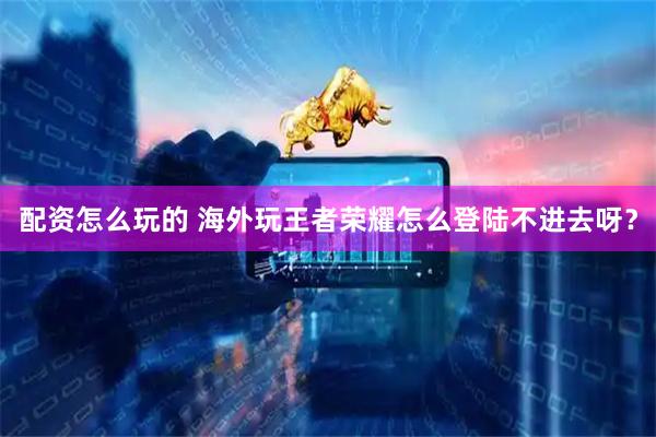 配资怎么玩的 海外玩王者荣耀怎么登陆不进去呀？