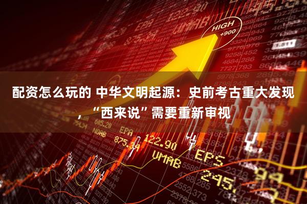 配资怎么玩的 中华文明起源：史前考古重大发现，“西来说”需要重新审视