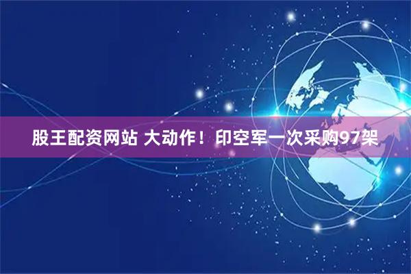股王配资网站 大动作！印空军一次采购97架