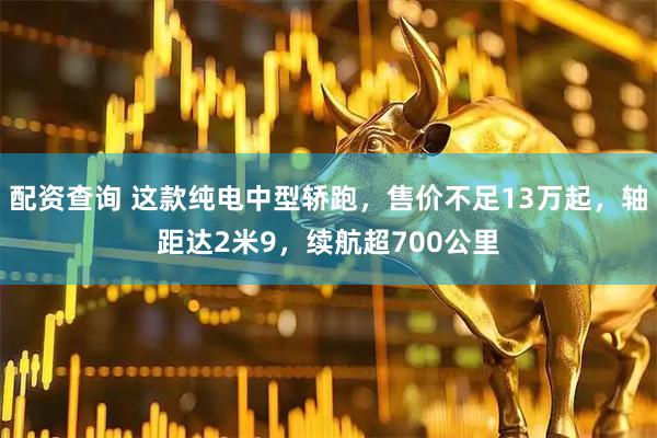 配资查询 这款纯电中型轿跑，售价不足13万起，轴距达2米9，续航超700公里