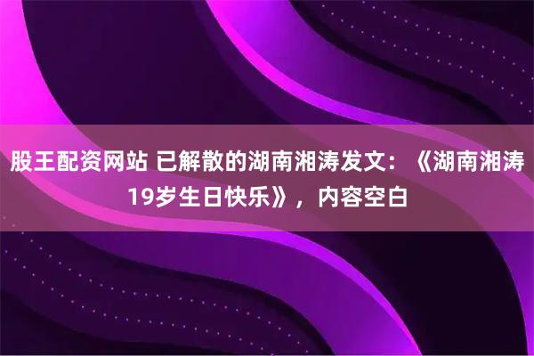 股王配资网站 已解散的湖南湘涛发文：《湖南湘涛19岁生日快乐》，内容空白