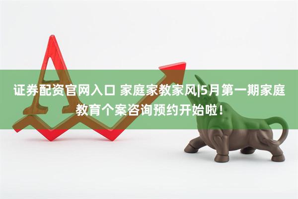 证券配资官网入口 家庭家教家风|5月第一期家庭教育个案咨询预约开始啦！