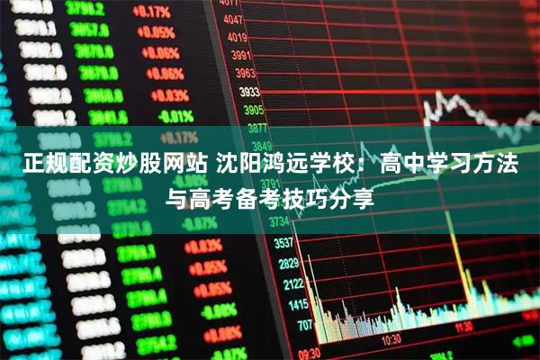 正规配资炒股网站 沈阳鸿远学校：高中学习方法与高考备考技巧分享