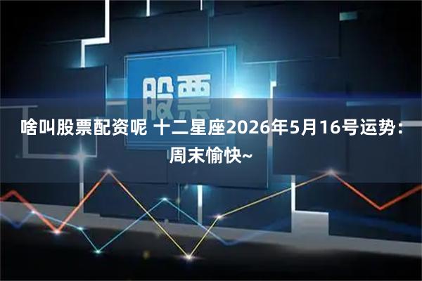 啥叫股票配资呢 十二星座2026年5月16号运势：周末愉快~