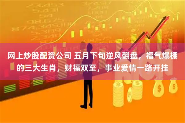 网上炒股配资公司 五月下旬逆风翻盘，福气爆棚的三大生肖，财福双至，事业爱情一路开挂