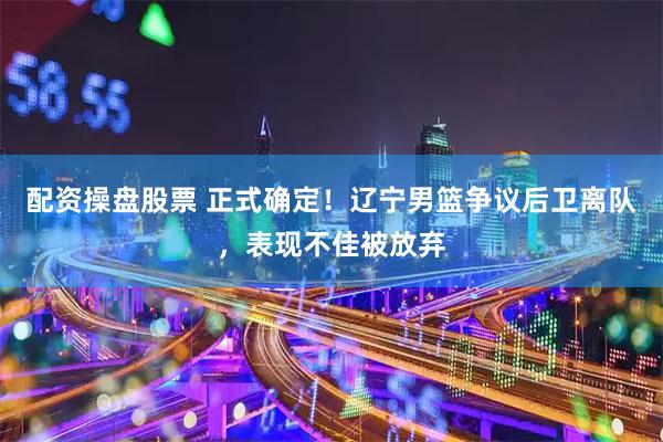 配资操盘股票 正式确定！辽宁男篮争议后卫离队，表现不佳被放弃