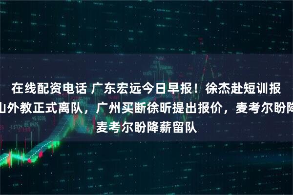 在线配资电话 广东宏远今日早报！徐杰赴短训报到，黑山外教正式离队，广州买断徐昕提出报价，麦考尔盼降薪留队