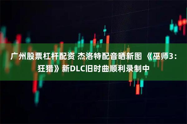 广州股票杠杆配资 杰洛特配音晒新图 《巫师3：狂猎》新DLC旧时曲顺利录制中
