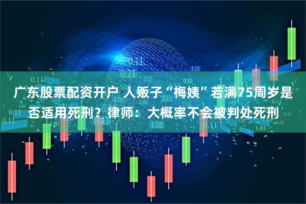 广东股票配资开户 人贩子“梅姨”若满75周岁是否适用死刑？律师：大概率不会被判处死刑