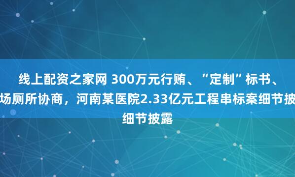 线上配资之家网 300万元行贿、“定制”标书、现场厕所协商，河南某医院2.33亿元工程串标案细节披露