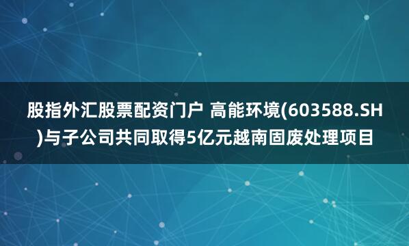 股指外汇股票配资门户 高能环境(603588.SH)与子公司共同取得5亿元越南固废处理项目