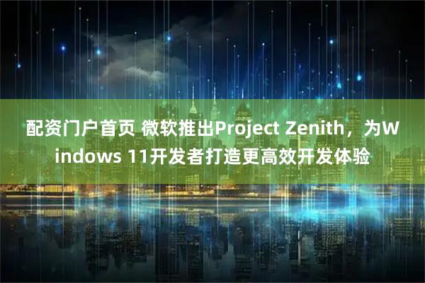 配资门户首页 微软推出Project Zenith，为Windows 11开发者打造更高效开发体验