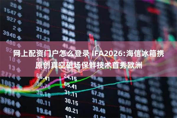 网上配资门户怎么登录 IFA2026:海信冰箱携原创真空磁场保鲜技术首秀欧洲