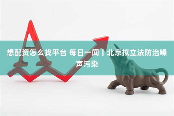 想配资怎么找平台 每日一闻丨北京拟立法防治噪声污染
