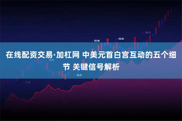 在线配资交易·加杠网 中美元首白宫互动的五个细节 关键信号解析