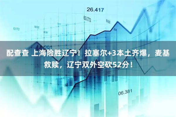配查查 上海险胜辽宁！拉塞尔+3本土齐爆，麦基救赎，辽宁双外空砍52分！