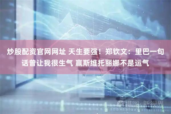 炒股配资官网网址 天生要强！郑钦文：里巴一句话曾让我很生气 赢斯维托丽娜不是运气
