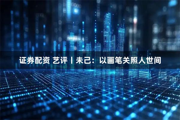 证券配资 艺评丨未己：以画笔关照人世间