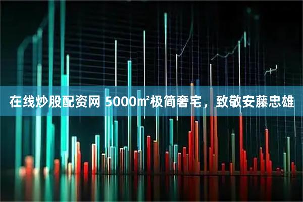 在线炒股配资网 5000㎡极简奢宅，致敬安藤忠雄